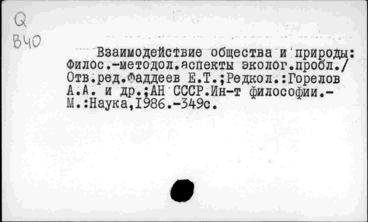 ﻿О
540
Взаимодействие общества и природы: Филос.-методол.аспекты эколог.пробл./ Отв.ред.Таддеев Е.Т.;Редкол.:Горелов А.А. и др.;АН СССР.Ин-т философии.-М.:Наука,1986.-349с.